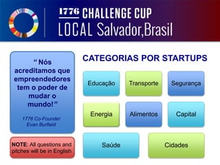 NOTE: All questions and
pitches will be in English
“ Nós
acreditamos que
empreendedores
tem o poder de
mudar o
mundo!”
Educação Transporte Segurança
Energia Alimentos Capital
Saúde Cidades
CATEGORIAS POR STARTUPS
1776 Co-Founder
Evan Burfield
 