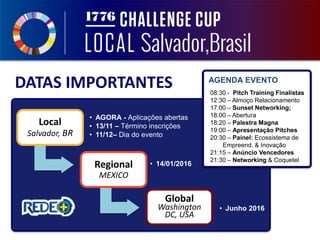Local
Salvador, BR
• AGORA - Aplicações abertas
• 13/11 – Término inscrições
• 11/12– Dia do evento
Regional
MEXICO
• 14/01/2016
Global
Washington
DC, USA
• Junho 2016
DATAS IMPORTANTES AGENDA EVENTO
08:30 - Pitch Training Finalistas
12:30 – Almoço Relacionamento
17:00 – Sunset Networking;
18:00 – Abertura
18:20 – Palestra Magna
19:00 – Apresentação Pitches
20:30 – Painel: Ecossistema de
Empreend. & Inovação
21:15 – Anúncio Vencedores
21:30 – Networking & Coquetel
 
