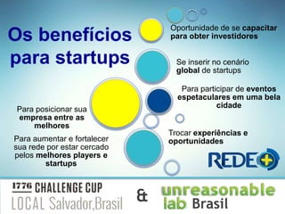 Para aumentar e fortalecer
sua rede por estar cercado
pelos melhores players e
startups
Para participar de eventos
espetaculares em uma bela
cidade
Se inserir no cenário
global de startups
Oportunidade de se capacitar
para obter investidores
Trocar experiências e
oportunidades
Para posicionar sua
empresa entre as
melhores
Os benefícios
para startups
Brasil&
 