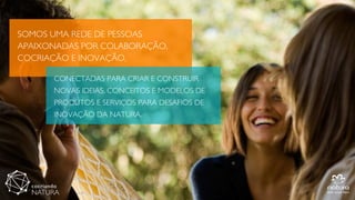 SOMOS UMA REDE DE PESSOAS
APAIXONADAS POR COLABORAÇÃO,
COCRIAÇÃO E INOVAÇÃO,
CONECTADAS PARA CRIAR E CONSTRUIR
NOVAS IDEIAS, CONCEITOS E MODELOS DE
PRODUTOS E SERVIÇOS PARA DESAFIOS DE
INOVAÇÃO DA NATURA.
 