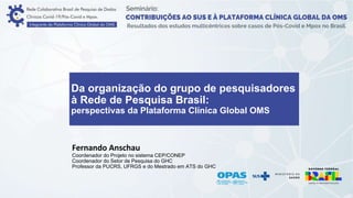 Da organização do grupo de pesquisadores
à Rede de Pesquisa Brasil:
perspectivas da Plataforma Clínica Global OMS
Fernando Anschau
Coordenador do Projeto no sistema CEP/CONEP
Coordenador do Setor de Pesquisa do GHC
Professor da PUCRS, UFRGS e do Mestrado em ATS do GHC
 