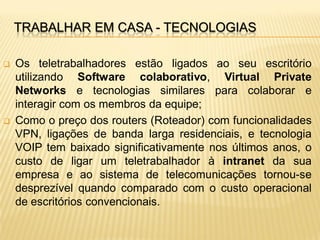 TRABALHAR EM CASA - TECNOLOGIAS

   Os teletrabalhadores estão ligados ao seu escritório
    utilizando Software colaborativo, Virtual Private
    Networks e tecnologias similares para colaborar e
    interagir com os membros da equipe;
   Como o preço dos routers (Roteador) com funcionalidades
    VPN, ligações de banda larga residenciais, e tecnologia
    VOIP tem baixado significativamente nos últimos anos, o
    custo de ligar um teletrabalhador à intranet da sua
    empresa e ao sistema de telecomunicações tornou-se
    desprezível quando comparado com o custo operacional
    de escritórios convencionais.
 