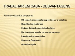 TRABALHAR EM CASA - DESVANTAGENS

   Ponto de vista das empresas:
                     Dificuldade em controlar/supervisionar o trabalho;

                     Resistência à mudança;

                     Falta de Empenho dos trabalhadores;

                     Diminuição da coesão no seio da empresa;

                     Investimentos associados;

                     Riscos de Segurança;

                     Questões legais.
 