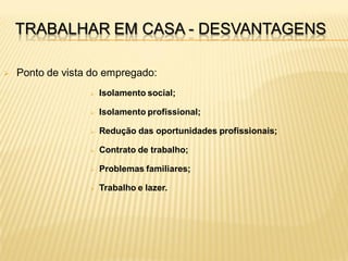 TRABALHAR EM CASA - DESVANTAGENS

   Ponto de vista do empregado:
                     Isolamento social;

                     Isolamento profissional;

                     Redução das oportunidades profissionais;

                     Contrato de trabalho;

                     Problemas familiares;

                     Trabalho e lazer.
 
