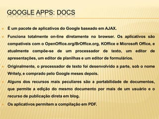 GOOGLE APPS: DOCS

   É um pacote de aplicativos do Google baseado em AJAX.

   Funciona totalmente on-line diretamente no browser. Os aplicativos são
    compatíveis com o OpenOffice.org/BrOffice.org, KOffice e Microsoft Office, e
    atualmente compõe-se de um processador de texto, um editor de
    apresentações, um editor de planilhas e um editor de formulários.

   Originalmente, o processador de texto foi desenvolvido a parte, sob o nome
    Writely, e comprado pelo Google meses depois.

   Alguns dos recursos mais peculiares são a portabilidade de documentos,
    que permite a edição do mesmo documento por mais de um usuário e o
    recurso de publicação direta em blog.

   Os aplicativos permitem a compilação em PDF.
 