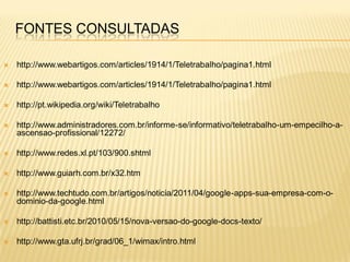 FONTES CONSULTADAS

   http://www.webartigos.com/articles/1914/1/Teletrabalho/pagina1.html

   http://www.webartigos.com/articles/1914/1/Teletrabalho/pagina1.html

   http://pt.wikipedia.org/wiki/Teletrabalho

   http://www.administradores.com.br/informe-se/informativo/teletrabalho-um-empecilho-a-
    ascensao-profissional/12272/

   http://www.redes.xl.pt/103/900.shtml

   http://www.guiarh.com.br/x32.htm

   http://www.techtudo.com.br/artigos/noticia/2011/04/google-apps-sua-empresa-com-o-
    dominio-da-google.html

   http://battisti.etc.br/2010/05/15/nova-versao-do-google-docs-texto/

   http://www.gta.ufrj.br/grad/06_1/wimax/intro.html
 