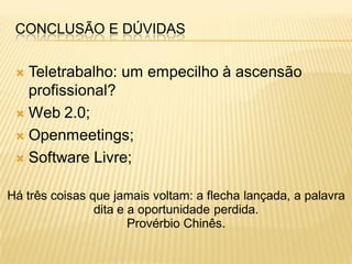 CONCLUSÃO E DÚVIDAS


  Teletrabalho: um empecilho à ascensão
   profissional?
  Web 2.0;

  Openmeetings;

  Software Livre;


Há três coisas que jamais voltam: a flecha lançada, a palavra
                dita e a oportunidade perdida.
                       Provérbio Chinês.
 