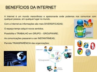    A Internet é um mundo maravilhoso e apaixonante onde podemos nos comunicar com
    qualquer pessoa, em qualquer lugar no mundo.

   Com a Internet as informações são mais DIVERSIFICADAS;

   O espaço-tempo adquiri novos sentidos;

   Possibilita o TRABALHO em GRUPO – GROUPWARE;

   As comunicações passaram a ser INSTANTÂNEAS;

   Permite TRANSPARÊNCIA das organizações;
 