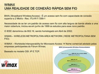 WIMAX
    UMA REALIDADE DE CONEXÃO RÁPIDA SEM FIO

   BWA ( Broadband Wireless Access) : É um acesso sem fio com capacidade de conexão
    superior a 2 Mbit/s - Rec. ITU-R F.1399-1

   Necessidade de se ter um padrão de acesso sem fio com alta largura de banda aliada a uma
    maior cobertura, iniciou-se em junho de 1999 os estudos para esse novo padrão.

   O IEEE denominou de 802.16, sendo homologado em Abril de 2002;

   WMAN – WIRELESS METROPOLITAN AREA NETWORK ( REDE METROPOLITANA SEM
    FIO);

   WIMAX – Worldwide Interoperability for Microware Access  Nome comercial adotado pelas
    empresas participantes do Fórum Wimax;

   Baseado no modelo OSI: IP E TCP.
 
