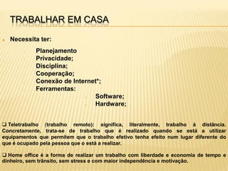 TRABALHAR EM CASA

   Necessita ter:
        –   Planejamento
        –   Privacidade;
        –   Disciplina;
        –   Cooperação;
        –   Conexão de Internet*;
        –   Ferramentas:
                           »  Software;
                           »  Hardware;


 Teletrabalho (trabalho remoto): significa, literalmente, trabalho à distância.
Concretamente, trata-se de trabalho que é realizado quando se está a utilizar
equipamentos que permitem que o trabalho efetivo tenha efeito num lugar diferente do
que é ocupado pela pessoa que o está a realizar.

 Home office é a forma de realizar um trabalho com liberdade e economia de tempo e
dinheiro, sem trânsito, sem stress e com maior independência e motivação.
 