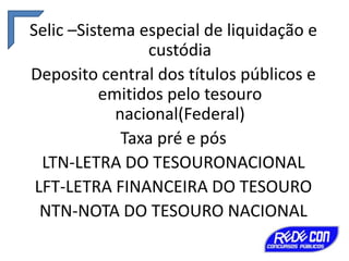Selic –Sistema especial de liquidação e
custódia
Deposito central dos títulos públicos e
emitidos pelo tesouro
nacional(Federal)
Taxa pré e pós
LTN-LETRA DO TESOURONACIONAL
LFT-LETRA FINANCEIRA DO TESOURO
NTN-NOTA DO TESOURO NACIONAL

 