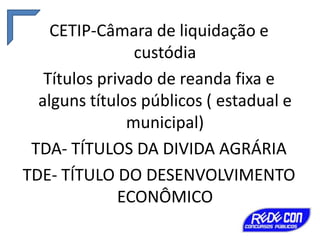 CETIP-Câmara de liquidação e
custódia
Títulos privado de reanda fixa e
alguns títulos públicos ( estadual e
municipal)
TDA- TÍTULOS DA DIVIDA AGRÁRIA
TDE- TÍTULO DO DESENVOLVIMENTO
ECONÔMICO

 