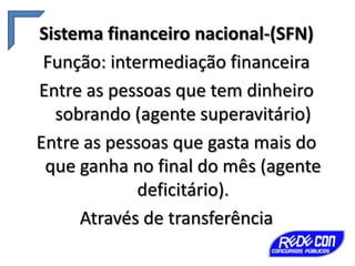 Sistema financeiro nacional-(SFN)
Função: intermediação financeira
Entre as pessoas que tem dinheiro
sobrando (agente superavitário)
Entre as pessoas que gasta mais do
que ganha no final do mês (agente
deficitário).
Através de transferência

 