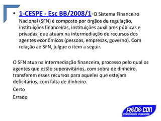 • 1-CESPE - Esc BB/2008/1-O Sistema Financeiro
Nacional (SFN) é composto por órgãos de regulação,
instituições financeiras, instituições auxiliares públicas e
privadas, que atuam na intermediação de recursos dos
agentes econômicos (pessoas, empresas, governo). Com
relação ao SFN, julgue o item a seguir.
O SFN atua na intermediação financeira, processo pelo qual os
agentes que estão superavitários, com sobra de dinheiro,
transferem esses recursos para aqueles que estejam
deficitários, com falta de dinheiro.
Certo
Errado

 