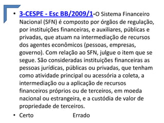 • 3-CESPE - Esc BB/2009/1-O Sistema Financeiro
Nacional (SFN) é composto por órgãos de regulação,
por instituições financeiras, e auxiliares, públicas e
privadas, que atuam na intermediação de recursos
dos agentes econômicos (pessoas, empresas,
governo). Com relação ao SFN, julgue o item que se
segue. São consideradas instituições financeiras as
pessoas jurídicas, públicas ou privadas, que tenham
como atividade principal ou acessória a coleta, a
intermediação ou a aplicação de recursos
financeiros próprios ou de terceiros, em moeda
nacional ou estrangeira, e a custódia de valor de
propriedade de terceiros.
• Certo
Errado

 