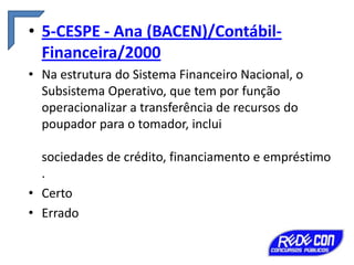 • 5-CESPE - Ana (BACEN)/ContábilFinanceira/2000
• Na estrutura do Sistema Financeiro Nacional, o
Subsistema Operativo, que tem por função
operacionalizar a transferência de recursos do
poupador para o tomador, inclui

sociedades de crédito, financiamento e empréstimo
.
• Certo
• Errado

 