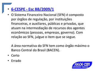 • 6-CESPE - Esc BB/2009/1
• O Sistema Financeiro Nacional (SFN) é composto
por órgãos de regulação, por instituições
financeiras, e auxiliares, públicas e privadas, que
atuam na intermediação de recursos dos agentes
econômicos (pessoas, empresas, governo). Com
relação ao SFN, julgue o item que se segue.
A área normativa do SFN tem como órgão máximo o
Banco Central do Brasil (BACEN).
• Certo
• Errado

 