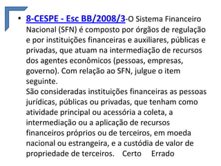 • 8-CESPE - Esc BB/2008/3-O Sistema Financeiro
Nacional (SFN) é composto por órgãos de regulação
e por instituições financeiras e auxiliares, públicas e
privadas, que atuam na intermediação de recursos
dos agentes econômicos (pessoas, empresas,
governo). Com relação ao SFN, julgue o item
seguinte.
São consideradas instituições financeiras as pessoas
jurídicas, públicas ou privadas, que tenham como
atividade principal ou acessória a coleta, a
intermediação ou a aplicação de recursos
financeiros próprios ou de terceiros, em moeda
nacional ou estrangeira, e a custódia de valor de
propriedade de terceiros. Certo Errado

 