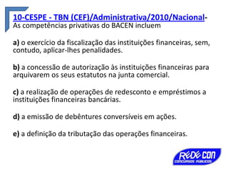 10-CESPE - TBN (CEF)/Administrativa/2010/NacionalAs competências privativas do BACEN incluem

a) o exercício da fiscalização das instituições financeiras, sem,
contudo, aplicar-lhes penalidades.
b) a concessão de autorização às instituições financeiras para
arquivarem os seus estatutos na junta comercial.
c) a realização de operações de redesconto e empréstimos a
instituições financeiras bancárias.

d) a emissão de debêntures conversíveis em ações.
e) a definição da tributação das operações financeiras.

 