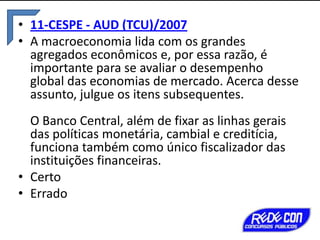 • 11-CESPE - AUD (TCU)/2007
• A macroeconomia lida com os grandes
agregados econômicos e, por essa razão, é
importante para se avaliar o desempenho
global das economias de mercado. Acerca desse
assunto, julgue os itens subsequentes.
O Banco Central, além de fixar as linhas gerais
das políticas monetária, cambial e creditícia,
funciona também como único fiscalizador das
instituições financeiras.
• Certo
• Errado

 