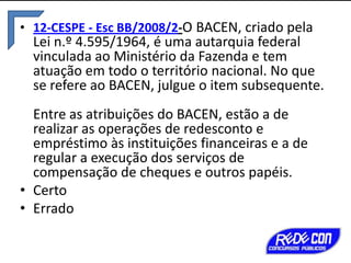 • 12-CESPE - Esc BB/2008/2-O BACEN, criado pela

Lei n.º 4.595/1964, é uma autarquia federal
vinculada ao Ministério da Fazenda e tem
atuação em todo o território nacional. No que
se refere ao BACEN, julgue o item subsequente.

Entre as atribuições do BACEN, estão a de
realizar as operações de redesconto e
empréstimo às instituições financeiras e a de
regular a execução dos serviços de
compensação de cheques e outros papéis.
• Certo
• Errado

 