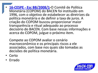• 16-CESPE - Esc BB/2008/1-O Comitê de Política
Monetária (COPOM) do BACEN foi instituído em
1996, com o objetivo de estabelecer as diretrizes da
política monetária e de definir a taxa de juros. A
criação do COPOM buscou proporcionar maior
transparência e ritual adequado ao processo
decisório do BACEN. Com base nessas informações e
acerca do COPOM, julgue o próximo item.
Compete ao COPOM avaliar o cenário
macroeconômico e os principais riscos a ele
associados, com base nos quais são tomadas as
decisões de política monetária.
• Certo
• Errado

 