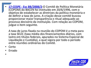 • 17-CESPE - Esc BB/2008/2-O Comitê de Política Monetária
(COPOM) do BACEN foi instituído em 20/6/1996, com o
objetivo de estabelecer as diretrizes da política monetária e
de definir a taxa de juros. A criação desse comitê buscou
proporcionar maior transparência e ritual adequado ao
processo decisório da instituição. Com relação ao COPOM,
julgue o item seguinte.
A taxa de juros fixada na reunião do COPOM é a meta para
a taxa SELIC (taxa média dos financiamentos diários, com
lastro em títulos federais, apurados no Sistema Especial de
Liquidação e Custódia), a qual vigora por todo o período
entre reuniões ordinárias do Comitê.
• Certo
• Errado
•

 