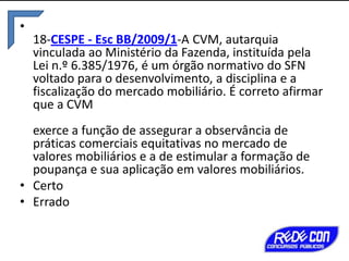 •
18-CESPE - Esc BB/2009/1-A CVM, autarquia
vinculada ao Ministério da Fazenda, instituída pela
Lei n.º 6.385/1976, é um órgão normativo do SFN
voltado para o desenvolvimento, a disciplina e a
fiscalização do mercado mobiliário. É correto afirmar
que a CVM
exerce a função de assegurar a observância de
práticas comerciais equitativas no mercado de
valores mobiliários e a de estimular a formação de
poupança e sua aplicação em valores mobiliários.
• Certo
• Errado

 