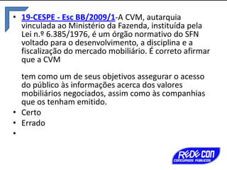 • 19-CESPE - Esc BB/2009/1-A CVM, autarquia
vinculada ao Ministério da Fazenda, instituída pela
Lei n.º 6.385/1976, é um órgão normativo do SFN
voltado para o desenvolvimento, a disciplina e a
fiscalização do mercado mobiliário. É correto afirmar
que a CVM

tem como um de seus objetivos assegurar o acesso
do público às informações acerca dos valores
mobiliários negociados, assim como às companhias
que os tenham emitido.
• Certo
• Errado
•

 