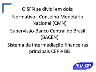 O SFN se dividi em dois:
Normativo –Conselho Monetário
Nacional (CMN)
Supervisão-Banco Central do Brasil
(BACEN)
Sistema de intermediação financeiras
principais CEF e BB

 