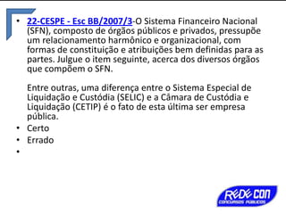 • 22-CESPE - Esc BB/2007/3-O Sistema Financeiro Nacional
(SFN), composto de órgãos públicos e privados, pressupõe
um relacionamento harmônico e organizacional, com
formas de constituição e atribuições bem definidas para as
partes. Julgue o item seguinte, acerca dos diversos órgãos
que compõem o SFN.
Entre outras, uma diferença entre o Sistema Especial de
Liquidação e Custódia (SELIC) e a Câmara de Custódia e
Liquidação (CETIP) é o fato de esta última ser empresa
pública.
• Certo
• Errado
•

 