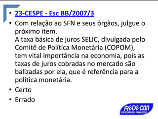 • 23-CESPE - Esc BB/2007/3
• Com relação ao SFN e seus órgãos, julgue o
próximo item.
A taxa básica de juros SELIC, divulgada pelo
Comitê de Política Monetária (COPOM),
tem vital importância na economia, pois as
taxas de juros cobradas no mercado são
balizadas por ela, que é referência para a
política monetária.
• Certo
• Errado

 