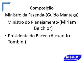 Composição
Ministro da Fazenda-(Guido Mantega)
Ministro do Planejamento-(Miriam

Belchior)
• Presidente do Bacen-(Alexandre
Tombini)

 