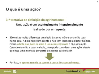 O que é uma ação?
3.ª tentativa de definição do agir humano: :
Uma ação é um acontecimento intencionalmente
realizado por um agente.
• São coisas muito diferentes uma bola bater na mão e uma mão tocar
numa bola. A bola não é um agente e não tem intenção ao bater na mão.
Então, a bola que bate na mão é um acontecimento e não uma ação.
Quando é a mão a tocar na bola, já se pode considerar uma ação, desde
que haja uma intenção por parte do agente para o fazer.
• Por isso, o agente tem de se tornar a causa do acontecimento.
4
 