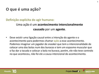 O que é uma ação?
Definição explícita do agir humano:
Uma ação é um acontecimento intencionalmente
causado por um agente.
• Deve existir uma ligação causal entre a intenção do agente e o
acontecimento para podermos chamar ação a esse acontecimento.
Podemos imaginar um jogador de snooker que tem a intencionalidade de
colocar uma das bolas num dos buracos e tem um espasmo muscular que
o faz dar a tacada e colocar a bola no buraco, porém, ele não teve controlo
no que aconteceu, não foi ele a causa intencional do acontecimento.
5
 