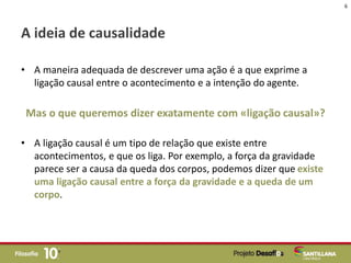 A ideia de causalidade
• A maneira adequada de descrever uma ação é a que exprime a
ligação causal entre o acontecimento e a intenção do agente.
Mas o que queremos dizer exatamente com «ligação causal»?
• A ligação causal é um tipo de relação que existe entre
acontecimentos, e que os liga. Por exemplo, a força da gravidade
parece ser a causa da queda dos corpos, podemos dizer que existe
uma ligação causal entre a força da gravidade e a queda de um
corpo.
6
 