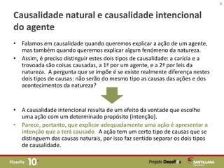 Causalidade natural e causalidade intencional
do agente
• Falamos em causalidade quando queremos explicar a ação de um agente,
mas também quando queremos explicar algum fenómeno da natureza.
• Assim, é preciso distinguir estes dois tipos de causalidade: a carícia e a
trovoada são coisas causadas, a 1ª por um agente, e a 2ª por leis da
natureza. A pergunta que se impõe é se existe realmente diferença nestes
dois tipos de causas: não serão do mesmo tipo as causas das ações e dos
acontecimentos da natureza?
• A causalidade intencional resulta de um efeito da vontade que escolhe
uma ação com um determinado propósito (intenção).
• Parece, portanto, que explicar adequadamente uma ação é apresentar a
intenção que a terá causado. A ação tem um certo tipo de causas que se
distinguem das causas naturais, por isso faz sentido separar os dois tipos
de causalidade.
7
 