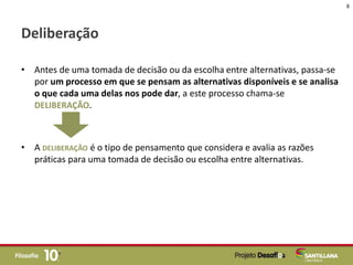 Deliberação
• Antes de uma tomada de decisão ou da escolha entre alternativas, passa-se
por um processo em que se pensam as alternativas disponíveis e se analisa
o que cada uma delas nos pode dar, a este processo chama-se
DELIBERAÇÃO.
• A DELIBERAÇÃO é o tipo de pensamento que considera e avalia as razões
práticas para uma tomada de decisão ou escolha entre alternativas.
8
 