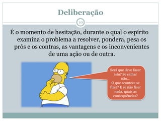 Deliberação
É o momento de hesitação, durante o qual o espírito
examina o problema a resolver, pondera, pesa os
prós e os contras, as vantagens e os inconvenientes
de uma ação ou de outra.
Será que devo fazer
isto? Se calhar
não...
O que acontece se
fizer? E se não fizer
nada, quais as
consequências?
10
 