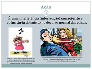 Ação
É uma interferência (intervenção) consciente e
voluntária do sujeito no decurso normal das coisas.
Rapariga a cantar. Está consciente de que está
a cantar e quer cantar, voluntariamente. As
pessoas que passam por ela reparam – está a
alterar o decurso normal das coisas.
A mulher está acordada e irritada com o senhor. Tem noção que
lhe está a bater e decidiu fazê-lo. Pensou antes, não foi uma
decisão momentânea. Está a realizar uma ação.
4
 