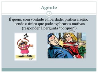 Agente
É quem, com vontade e liberdade, pratica a ação,
sendo o único que pode explicar os motivos
(responder à pergunta “porquê?”).
6
 