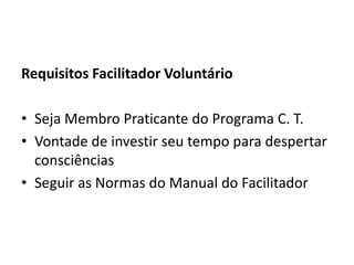 Requisitos Facilitador Voluntário

• Seja Membro Praticante do Programa C. T.
• Vontade de investir seu tempo para despertar
  consciências
• Seguir as Normas do Manual do Facilitador
 