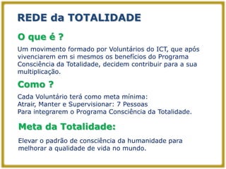 REDE da TOTALIDADE
O que é ?
Um movimento formado por Voluntários do ICT, que após
vivenciarem em si mesmos os benefícios do Programa
Consciência da Totalidade, decidem contribuir para a sua
multiplicação.

Como ?
Cada Voluntário terá como meta mínima:
Atrair, Manter e Supervisionar: 7 Pessoas
Para integrarem o Programa Consciência da Totalidade.

Meta da Totalidade:
Elevar o padrão de consciência da humanidade para
melhorar a qualidade de vida no mundo.
 
