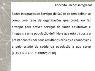 Conceito - Redes integradas

Redes Integradas de Serviços de Saúde podem definir-se
como uma rede de organizações que provê, ou faz
arranjos para prover, serviços de saúde equitativos e
integrais a uma população definida e que está disposta a
prestar contas por seus resultados clínicos e econômicos
e pelo estado de saúde da população a que serve
(KUSCHNIR and CHORNY, 2010)
 