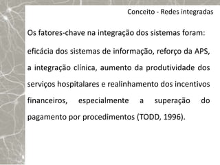 Conceito - Redes integradas

Os fatores-chave na integração dos sistemas foram:

eficácia dos sistemas de informação, reforço da APS,
a integração clínica, aumento da produtividade dos
serviços hospitalares e realinhamento dos incentivos
financeiros,   especialmente   a    superação      do
pagamento por procedimentos (TODD, 1996).
 