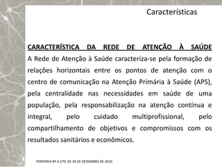 Características



CARACTERÍSTICA DA                        REDE     DE   ATENÇÃO     À    SAÚDE
A Rede de Atenção à Saúde caracteriza-se pela formação de
relações horizontais entre os pontos de atenção com o
centro de comunicação na Atenção Primária à Saúde (APS),
pela centralidade nas necessidades em saúde de uma
população, pela responsabilização na atenção contínua e
integral,           pelo            cuidado        multiprofissional,     pelo
compartilhamento de objetivos e compromissos com os
resultados sanitários e econômicos.

   PORTARIA Nº 4.279, DE 30 DE DEZEMBRO DE 2010
 