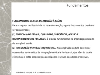 Fundamentos


FUNDAMENTOS DA REDE DE ATENÇÃO À SAÚDE
Para assegurar resolutividade na rede de atenção, alguns fundamentos precisam
ser considerados:
(1) ECONOMIA DE ESCALA, QUALIDADE, SUFICIÊNCIA, ACESSO E
DISPONIBILIDADE DE RECURSOS: É a lógica fundamental na organização da rede
de atenção à saúde.
(2) INTEGRAÇÃO VERTICAL E HORIZONTAL: Na construção da RAS devem ser
observados os conceitos de integração vertical e horizontal, que vêm da teoria
econômica e estão associados a concepções relativas às cadeias produtivas.




   PORTARIA Nº 4.279, DE 30 DE DEZEMBRO DE 2010
 