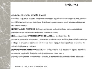 Atributos

ATRIBUTOS DA REDE DE ATENÇÃO À SAÚDE
Considera-se que não há como prescrever um modelo organizacional único para as RAS, contudo
as evidências mostram que o conjunto de atributos apresentados a seguir são essenciais para o
seu funcionamento:
(1) POPULAÇÃO E TERRITÓRIO definidos com amplo conhecimento de suas necessidades e
preferências que determinam a oferta de serviços de saúde;
(2) Extensa gama de ESTABELECIMENTOS DE SAÚDE que presta serviços de
promoção, prevenção, diagnóstico, tratamento, gestão de casos, reabilitação e cuidados paliativos
e integra os programas focalizados em doenças, riscos e populações específicas, os serviços de
saúde individuais e os coletivos;
(3) ATENÇÃO BÁSICA EM SAÚDE estruturada como primeiro nível de atenção e porta de entrada
do sistema, constituída de equipe multidisciplinar que cobre toda a
população, integrando, coordenando o cuidado, e atendendo as suas necessidades de saúde;




    PORTARIA Nº 4.279, DE 30 DE DEZEMBRO DE 2010
 