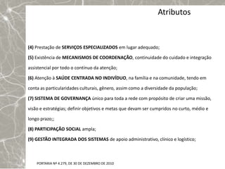 Atributos


(4) Prestação de SERVIÇOS ESPECIALIZADOS em lugar adequado;

(5) Existência de MECANISMOS DE COORDENAÇÃO, continuidade do cuidado e integração

assistencial por todo o contínuo da atenção;

(6) Atenção à SAÚDE CENTRADA NO INDIVÍDUO, na família e na comunidade, tendo em

conta as particularidades culturais, gênero, assim como a diversidade da população;

(7) SISTEMA DE GOVERNANÇA único para toda a rede com propósito de criar uma missão,

visão e estratégias; definir objetivos e metas que devam ser cumpridos no curto, médio e

longo prazo;;

(8) PARTICIPAÇÃO SOCIAL ampla;

(9) GESTÃO INTEGRADA DOS SISTEMAS de apoio administrativo, clínico e logístico;



    PORTARIA Nº 4.279, DE 30 DE DEZEMBRO DE 2010
 