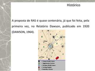 Histórico



A proposta de RAS é quase centenária, já que foi feita, pela
primeira vez, no Relatório Dawson, publicado em 1920
(DAWSON, 1964).

Ocorre uma releitura nas experiências de sistemas
integrados de saúde, surgidas na primeira metade dos anos
90 nos Estados Unidos. Avançam então pelos sistemas
públicos da Europa Ocidental e para o Canadá, até
atingir, posteriormente, alguns países em desenvolvimento.
 